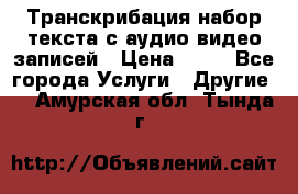 Транскрибация/набор текста с аудио,видео записей › Цена ­ 15 - Все города Услуги » Другие   . Амурская обл.,Тында г.